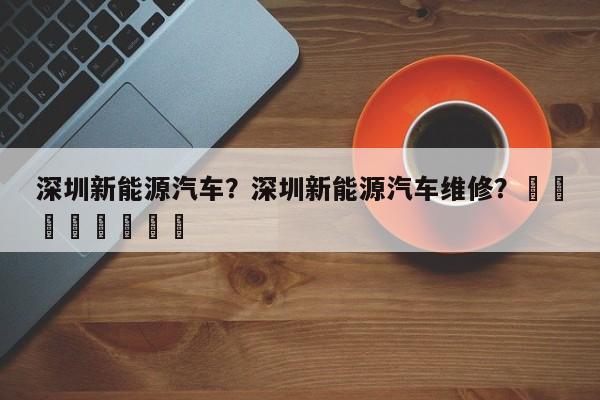 深圳新能源汽车？深圳新能源汽车维修？								