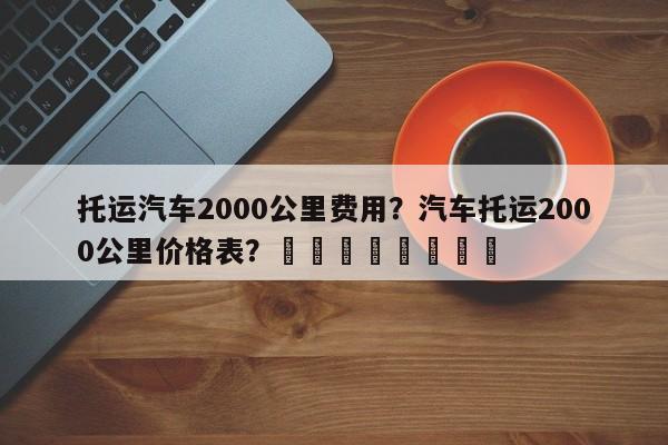 托运汽车2000公里费用？汽车托运2000公里价格表？								