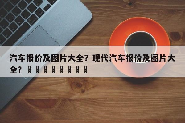 汽车报价及图片大全？现代汽车报价及图片大全？								