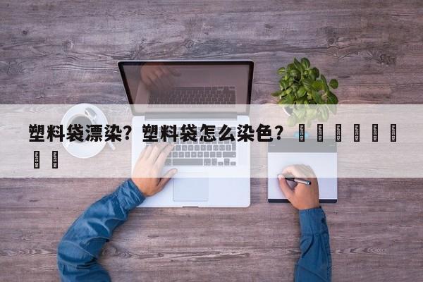 塑料袋漂染？塑料袋怎么染色？								