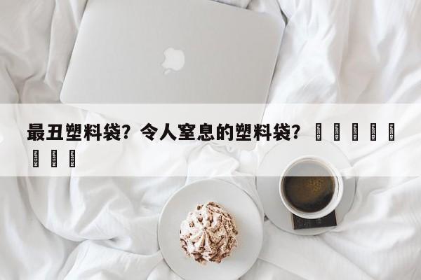 最丑塑料袋？令人窒息的塑料袋？								