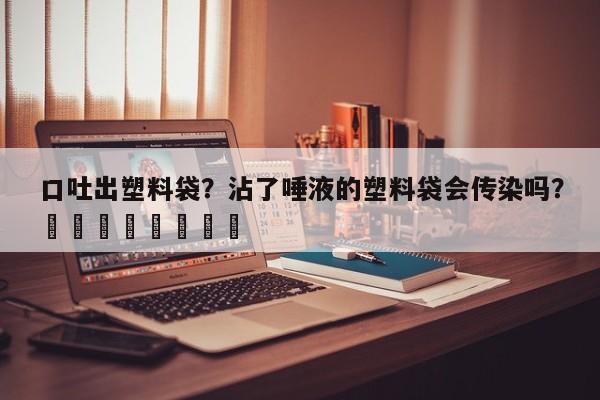 口吐出塑料袋？沾了唾液的塑料袋会传染吗？								