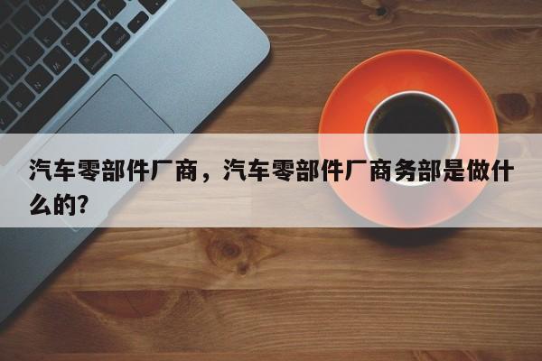 汽车零部件厂商，汽车零部件厂商务部是做什么的？