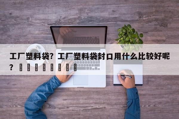 工厂塑料袋？工厂塑料袋封口用什么比较好呢？								