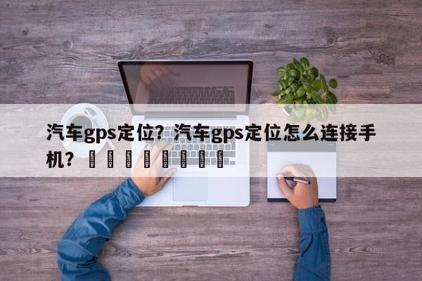 汽车gps定位？汽车gps定位怎么连接手机？								