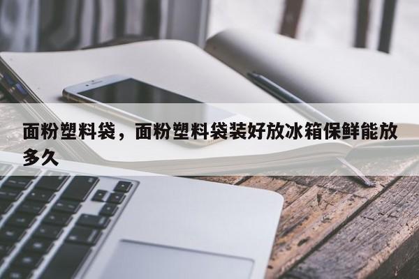 面粉塑料袋，面粉塑料袋装好放冰箱保鲜能放多久