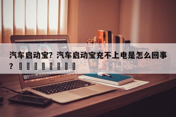 汽车启动宝？汽车启动宝充不上电是怎么回事？								