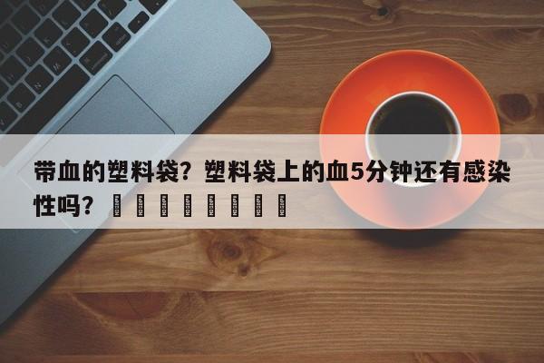 带血的塑料袋？塑料袋上的血5分钟还有感染性吗？								