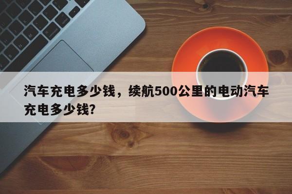 汽车充电多少钱，续航500公里的电动汽车充电多少钱？