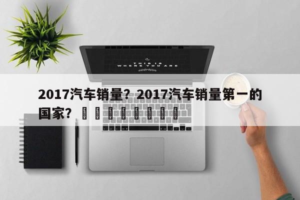 2017汽车销量？2017汽车销量第一的国家？								