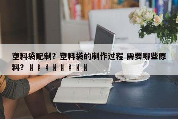 塑料袋配制？塑料袋的制作过程 需要哪些原料？								