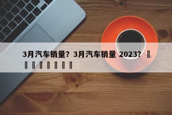 3月汽车销量？3月汽车销量 2023？								