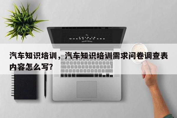 汽车知识培训，汽车知识培训需求问卷调查表内容怎么写？