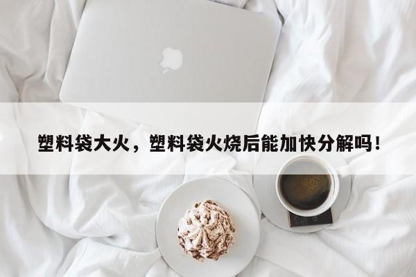 塑料袋大火，塑料袋火烧后能加快分解吗！