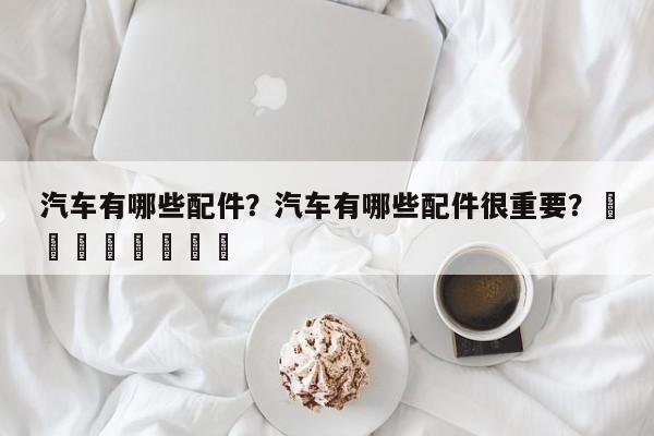 汽车有哪些配件？汽车有哪些配件很重要？								