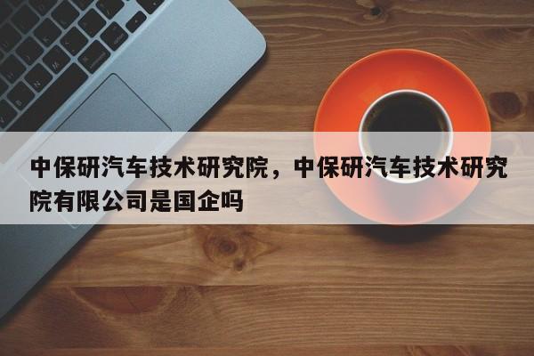 中保研汽车技术研究院，中保研汽车技术研究院有限公司是国企吗