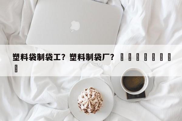 塑料袋制袋工？塑料制袋厂？								