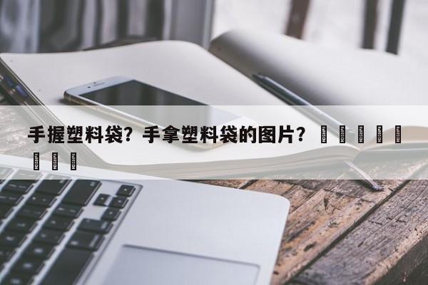 手握塑料袋？手拿塑料袋的图片？								