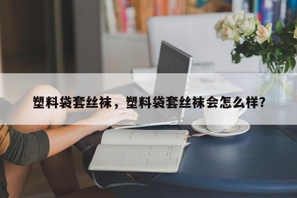 塑料袋套丝袜，塑料袋套丝袜会怎么样？