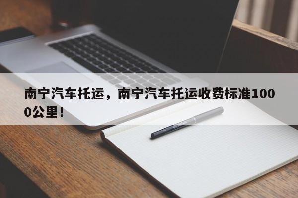 南宁汽车托运，南宁汽车托运收费标准1000公里！