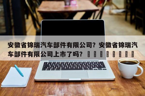 安徽省锦瑞汽车部件有限公司？安徽省锦瑞汽车部件有限公司上市了吗？								