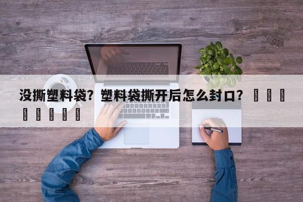 没撕塑料袋？塑料袋撕开后怎么封口？								