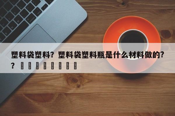 塑料袋塑料？塑料袋塑料瓶是什么材料做的?？								